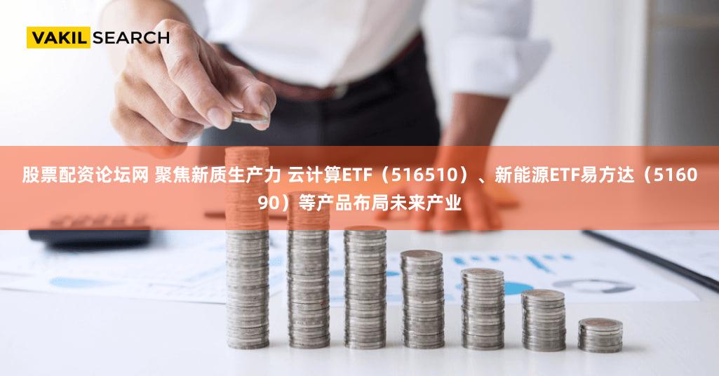 股票配资论坛网 聚焦新质生产力 云计算ETF（516510）、新能源ETF易方达（516090）等产品布局未来产业
