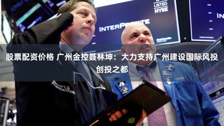 股票配资价格 广州金控聂林坤:大力支持广州建设国际风投创投之都