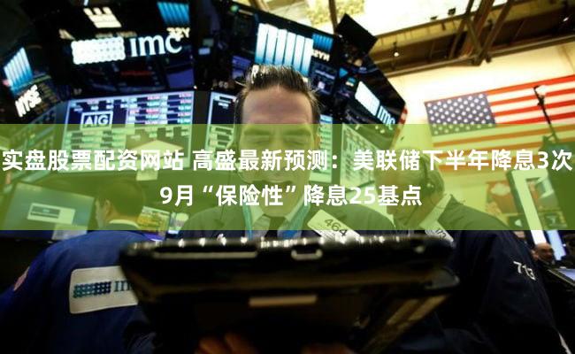 实盘股票配资网站 高盛最新预测：美联储下半年降息3次 9月“保险性”降息25基点