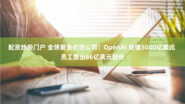 配资炒股门户 全球最贵初创公司！OpenAI 估值5000亿美元 员工售出66亿美元股份
