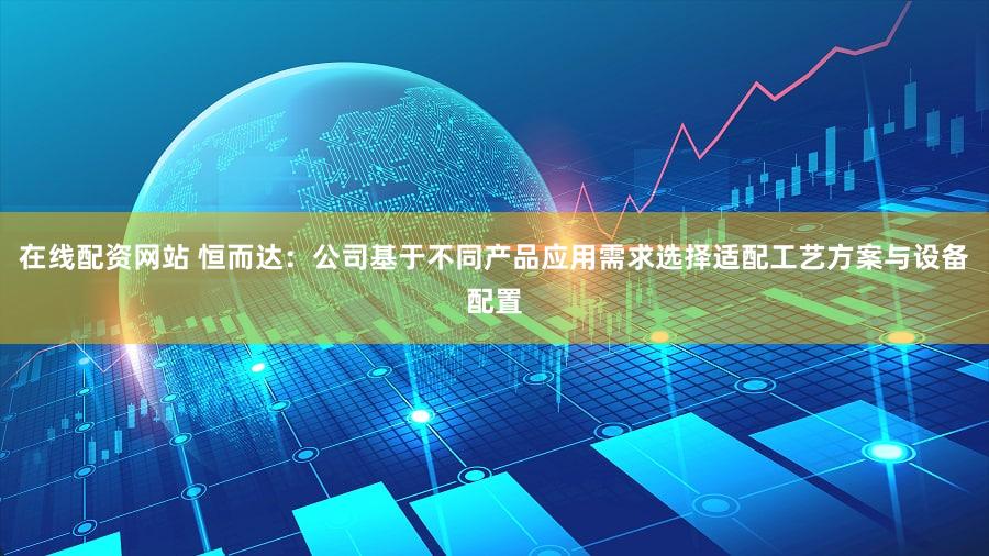 在线配资网站 恒而达：公司基于不同产品应用需求选择适配工艺方案与设备配置