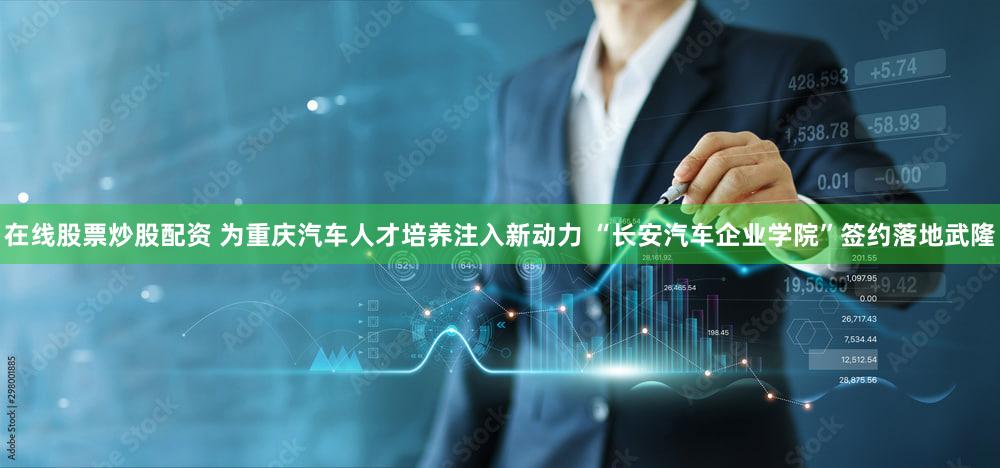 在线股票炒股配资 为重庆汽车人才培养注入新动力 “长安汽车企业学院”签约落地武隆