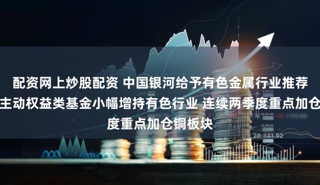 配资网上炒股配资 中国银河给予有色金属行业推荐评级：主动权益类基金小幅增持有色行业 连续两季度重点加仓铜板块