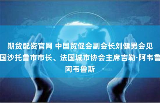 期货配资官网 中国贸促会副会长刘健男会见法国沙托鲁市市长、法国城市协会主席吉勒·阿韦鲁斯