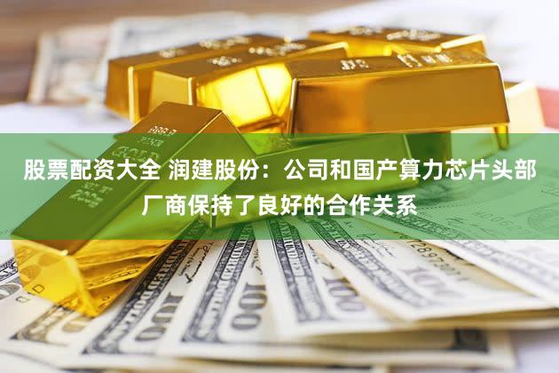 股票配资大全 润建股份：公司和国产算力芯片头部厂商保持了良好的合作关系