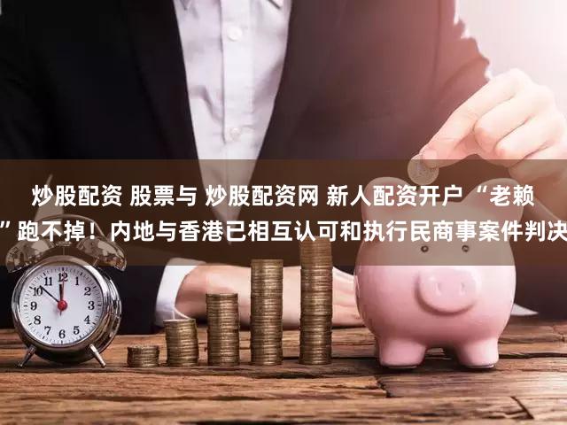 炒股配资 股票与 炒股配资网 新人配资开户 “老赖”跑不掉！内地与香港已相互认可和执行民商事案件判决