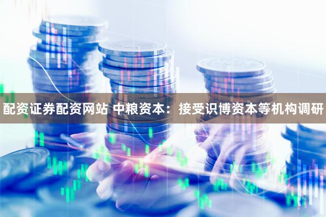 配资证券配资网站 中粮资本：接受识博资本等机构调研