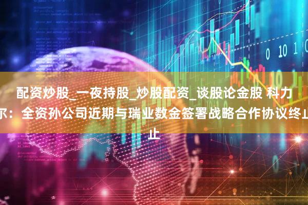 配资炒股_一夜持股_炒股配资_谈股论金股 科力尔：全资孙公司近期与瑞业数金签署战略合作协议终止
