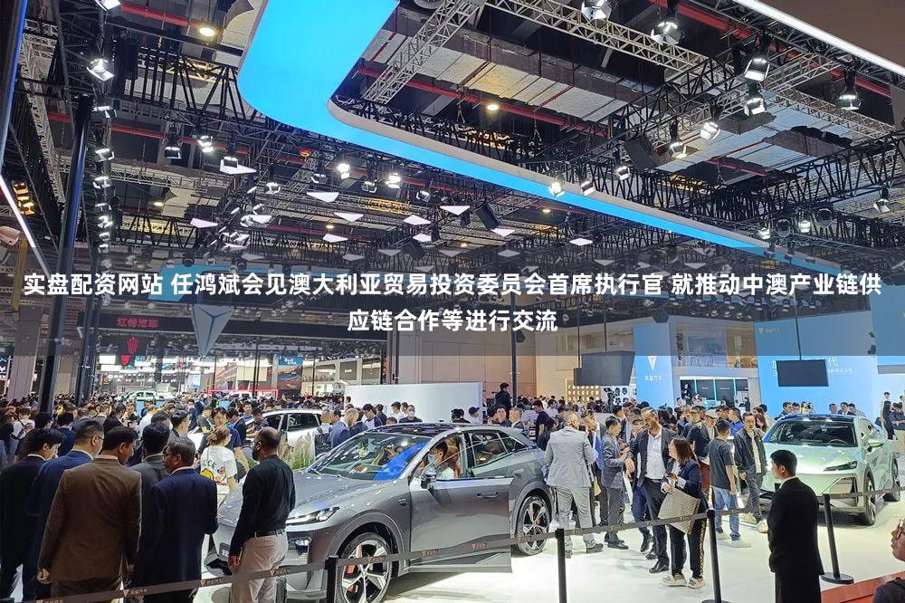 实盘配资网站 任鸿斌会见澳大利亚贸易投资委员会首席执行官 就推动中澳产业链供应链合作等进行交流