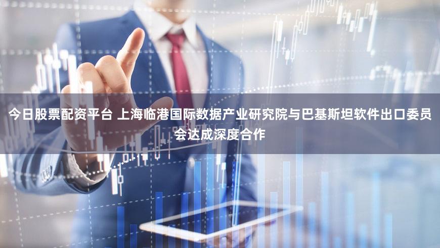 今日股票配资平台 上海临港国际数据产业研究院与巴基斯坦软件出口委员会达成深度合作