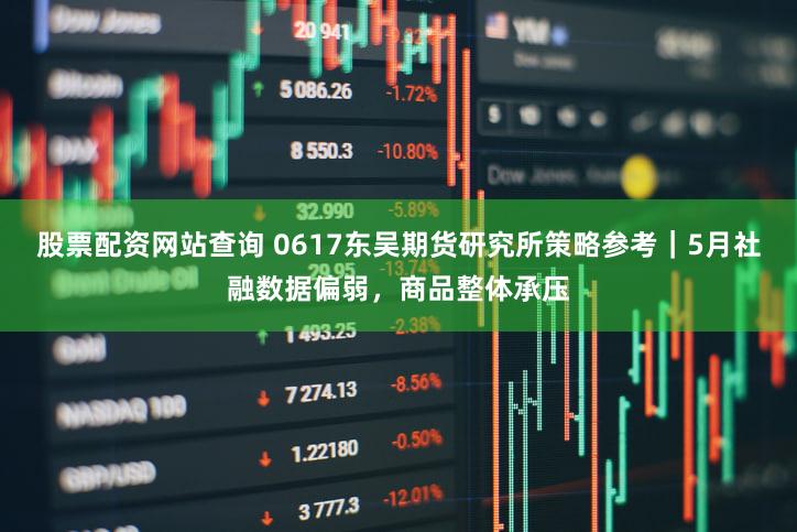 股票配资网站查询 0617东吴期货研究所策略参考｜5月社融数据偏弱，商品整体承压