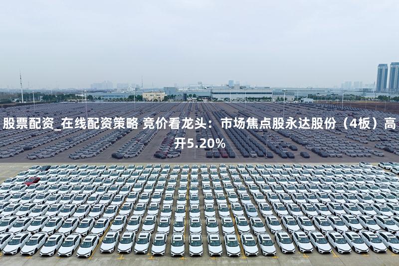 股票配资_在线配资策略 竞价看龙头：市场焦点股永达股份（4板）高开5.20%