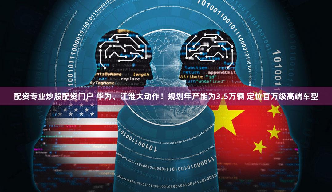 配资专业炒股配资门户 华为、江淮大动作！规划年产能为3.5万辆 定位百万级高端车型