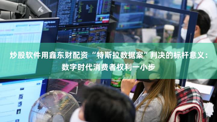 炒股软件用鑫东财配资 “特斯拉数据案”判决的标杆意义:数字时代消费者权利一小步