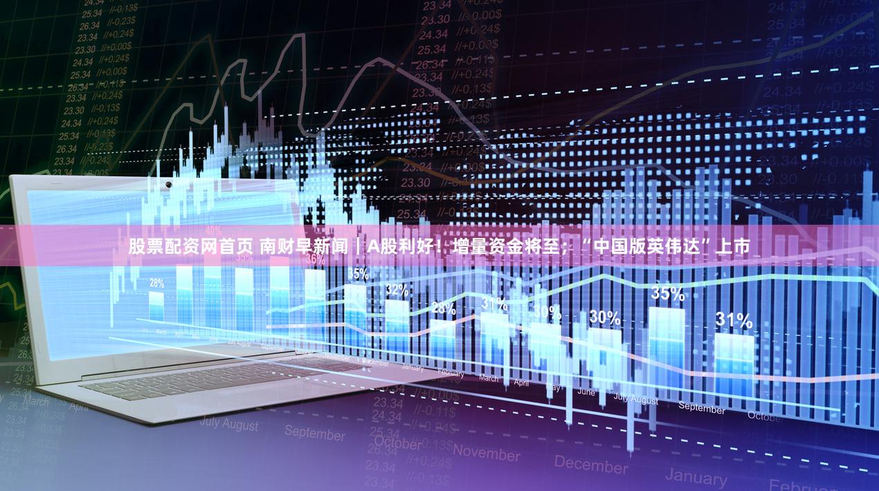 股票配资网首页 南财早新闻｜A股利好！增量资金将至；“中国版英伟达”上市