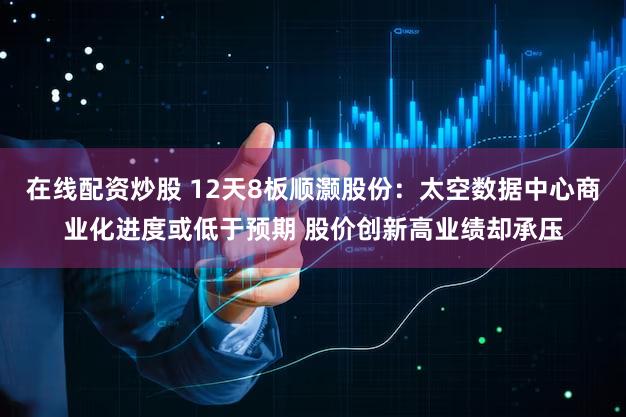 在线配资炒股 12天8板顺灏股份：太空数据中心商业化进度或低于预期 股价创新高业绩却承压