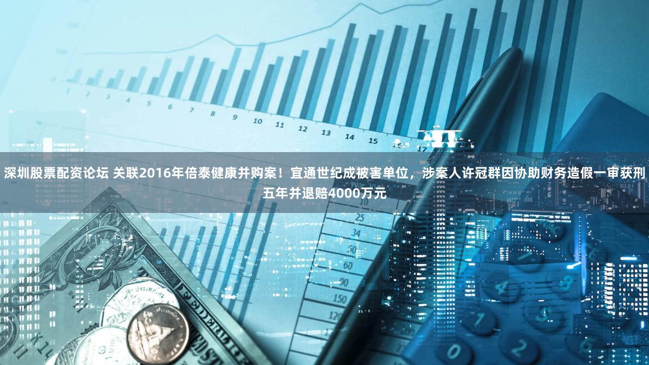 深圳股票配资论坛 关联2016年倍泰健康并购案！宜通世纪成被害单位，涉案人许冠群因协助财务造假一审获刑五年并退赔4000万元