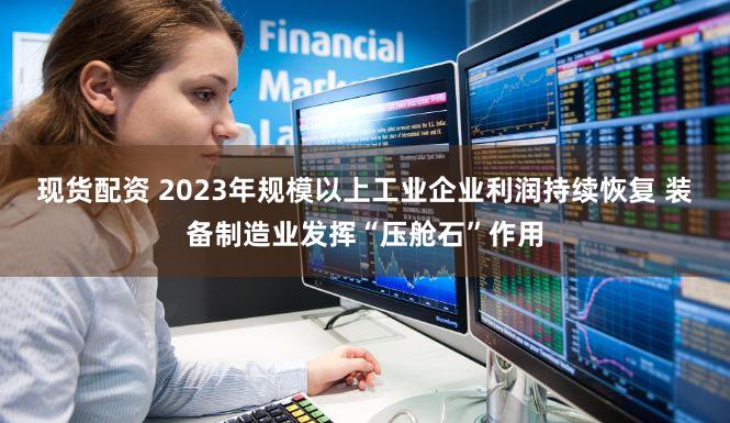 现货配资 2023年规模以上工业企业利润持续恢复 装备制造业发挥“压舱石”作用