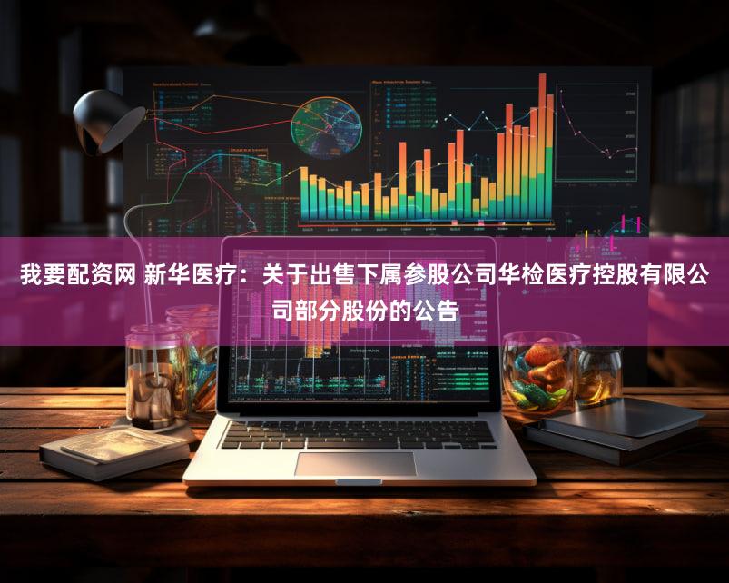 我要配资网 新华医疗：关于出售下属参股公司华检医疗控股有限公司部分股份的公告
