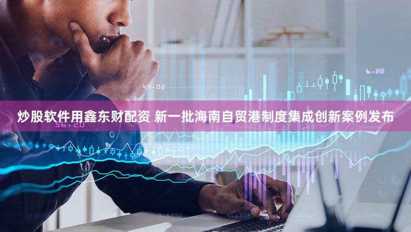 炒股软件用鑫东财配资 新一批海南自贸港制度集成创新案例发布