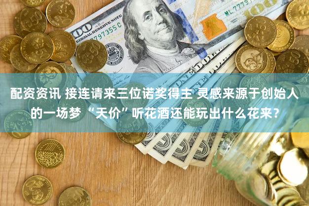 配资资讯 接连请来三位诺奖得主 灵感来源于创始人的一场梦 “天价”听花酒还能玩出什么花来?