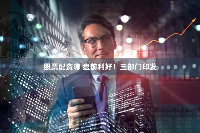 股票配资哪 盘前利好！三部门印发
