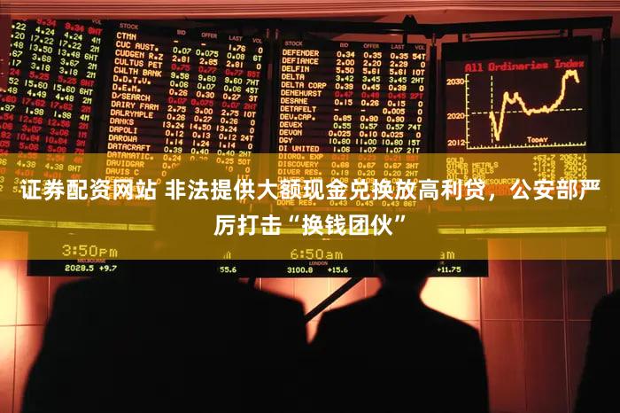 证券配资网站 非法提供大额现金兑换放高利贷，公安部严厉打击“换钱团伙”