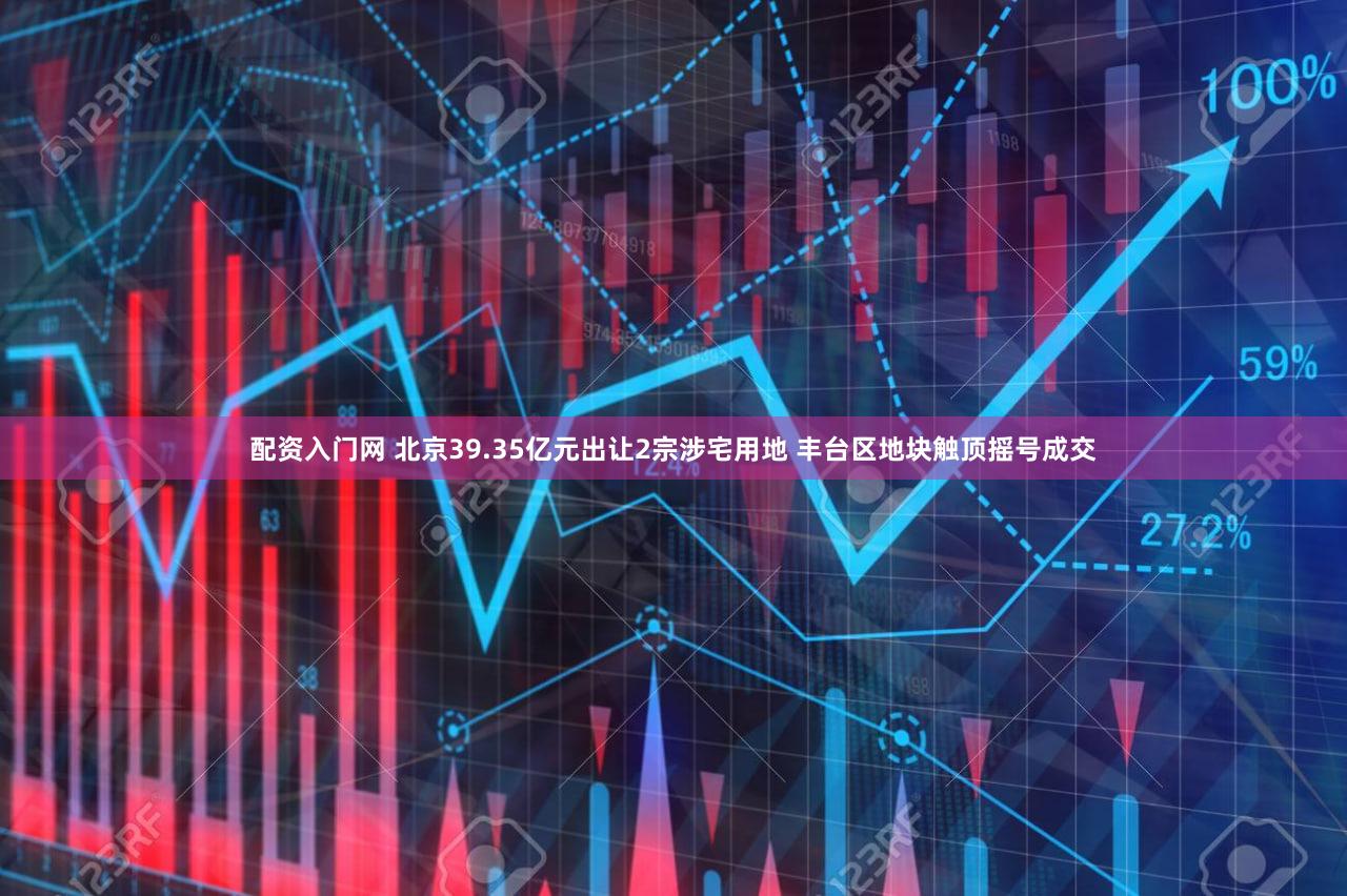 配资入门网 北京39.35亿元出让2宗涉宅用地 丰台区地块触顶摇号成交