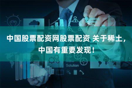 中国股票配资网股票配资 关于稀土，中国有重要发现！