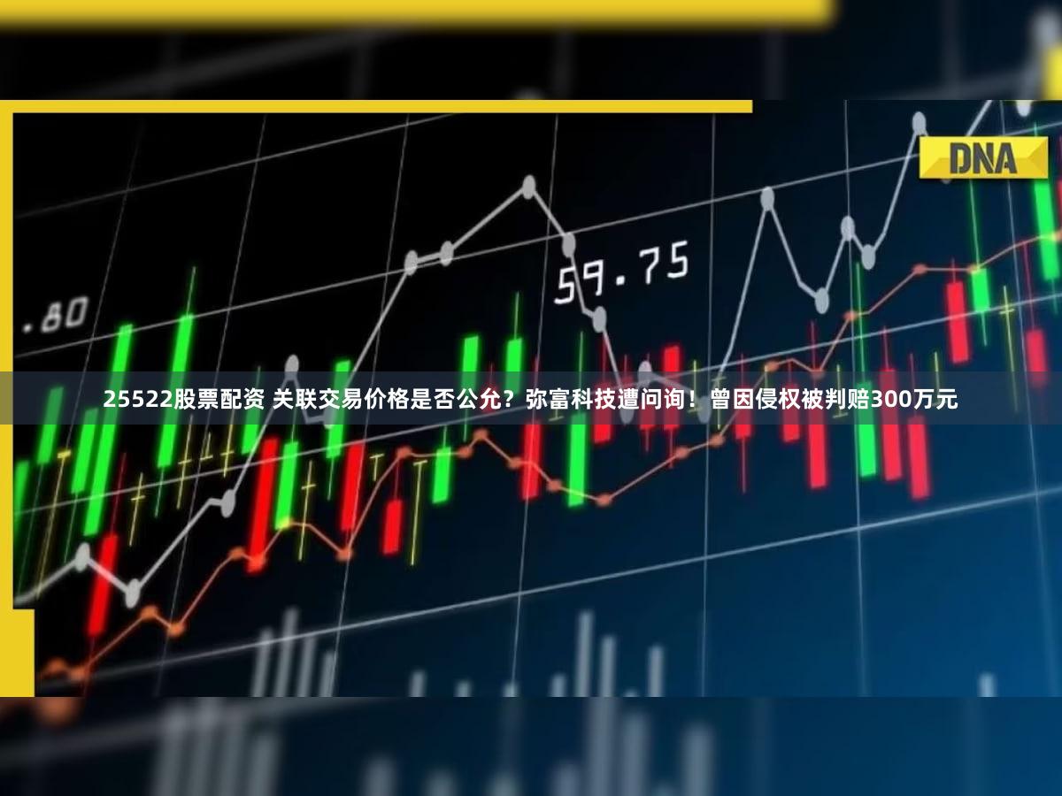 25522股票配资 关联交易价格是否公允？弥富科技遭问询！曾因侵权被判赔300万元