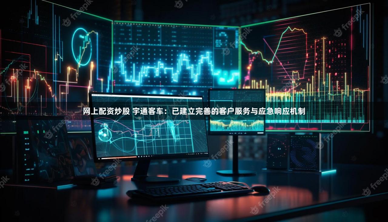 网上配资炒股 宇通客车：已建立完善的客户服务与应急响应机制