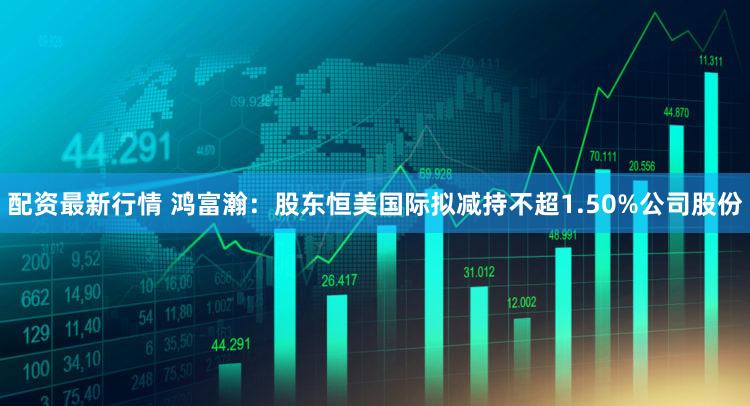 配资最新行情 鸿富瀚：股东恒美国际拟减持不超1.50%公司股份