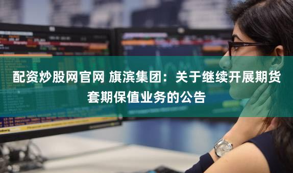 配资炒股网官网 旗滨集团：关于继续开展期货套期保值业务的公告