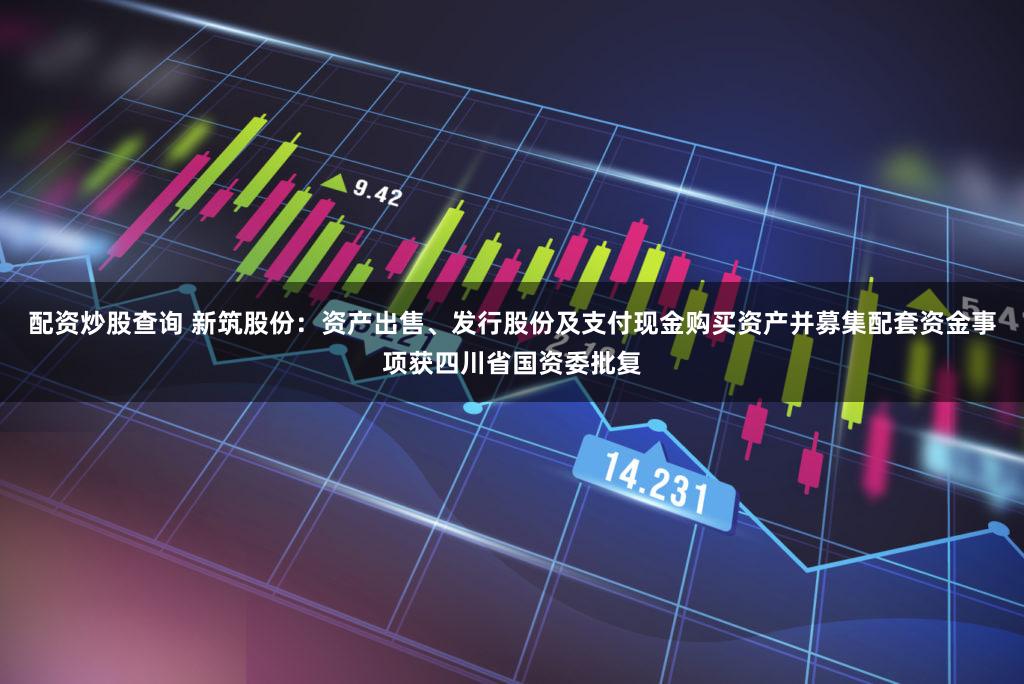 配资炒股查询 新筑股份：资产出售、发行股份及支付现金购买资产并募集配套资金事项获四川省国资委批复