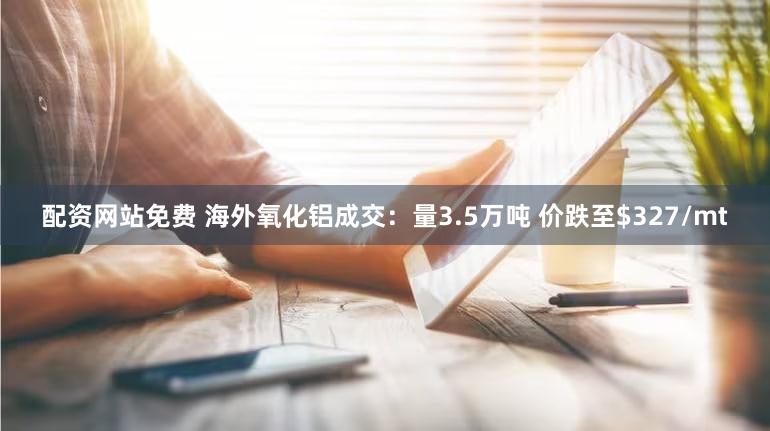配资网站免费 海外氧化铝成交：量3.5万吨 价跌至$327/mt