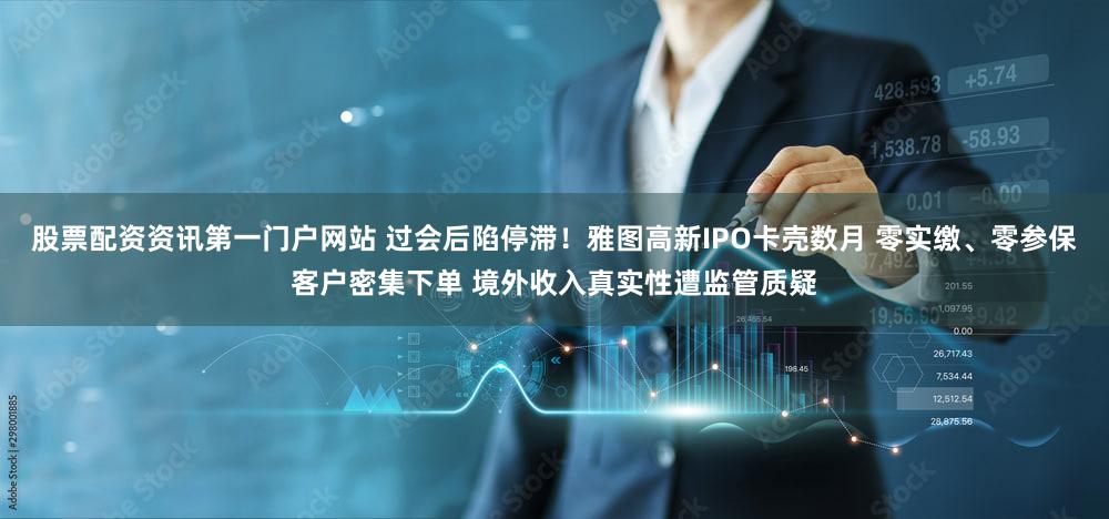 股票配资资讯第一门户网站 过会后陷停滞！雅图高新IPO卡壳数月 零实缴、零参保客户密集下单 境外收入真实性遭监管质疑