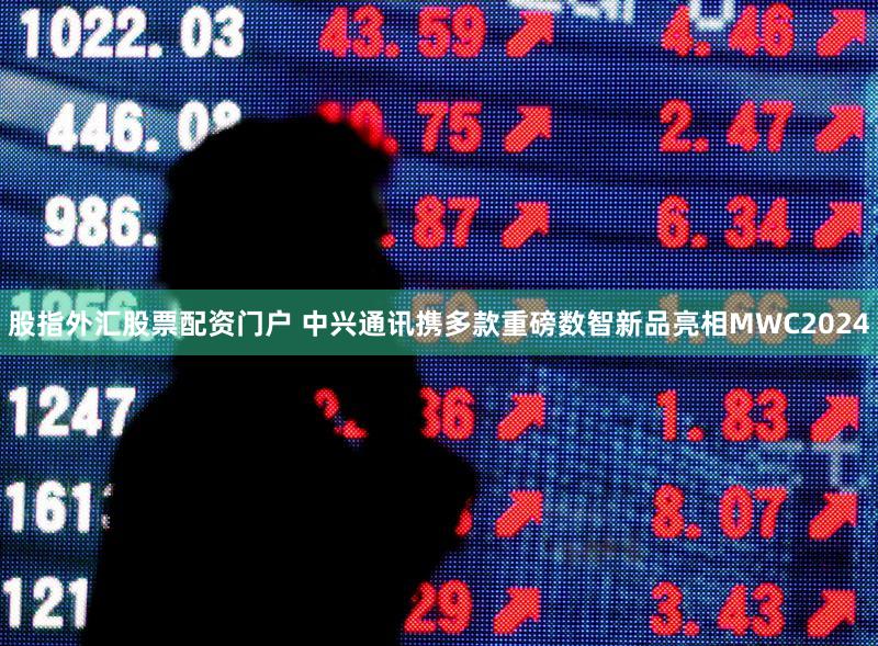 股指外汇股票配资门户 中兴通讯携多款重磅数智新品亮相MWC2024