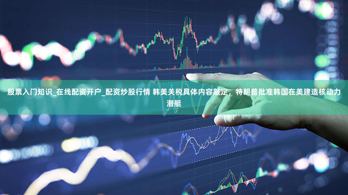 股票入门知识_在线配资开户_配资炒股行情 韩美关税具体内容敲定，特朗普批准韩国在美建造核动力潜艇