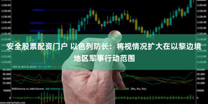 安全股票配资门户 以色列防长：将视情况扩大在以黎边境地区军事行动范围