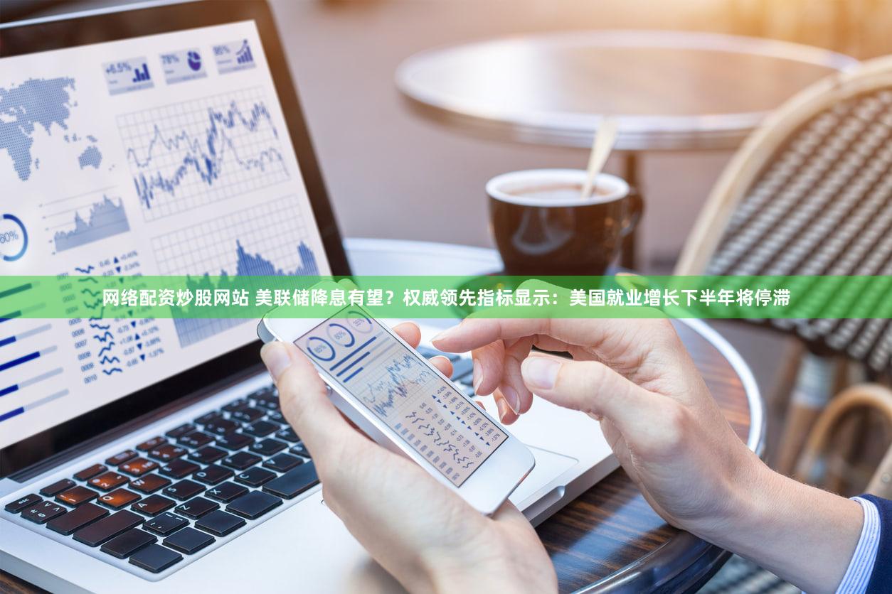 网络配资炒股网站 美联储降息有望？权威领先指标显示：美国就业增长下半年将停滞