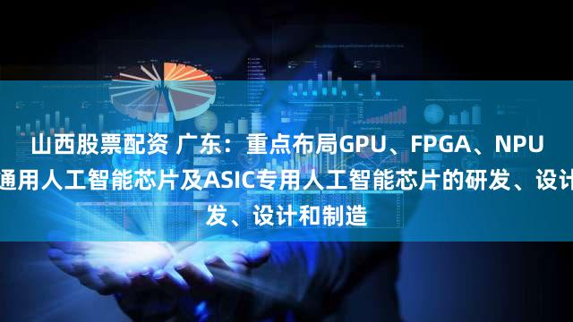 山西股票配资 广东：重点布局GPU、FPGA、NPU等高端通用人工智能芯片及ASIC专用人工智能芯片的研发、设计和制造