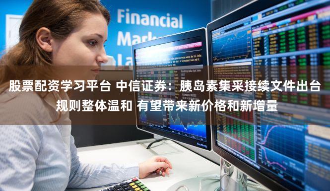 股票配资学习平台 中信证券：胰岛素集采接续文件出台 规则整体温和 有望带来新价格和新增量